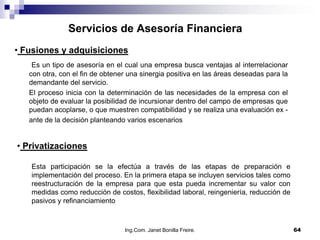 Servicios de Asesoría Financiera
• Fusiones y adquisiciones
    Es un tipo de asesoría en el cual una empresa busca ventajas al interrelacionar
   con otra, con el fin de obtener una sinergia positiva en las áreas deseadas para la
   demandante del servicio.
   El proceso inicia con la determinación de las necesidades de la empresa con el
   objeto de evaluar la posibilidad de incursionar dentro del campo de empresas que
   puedan acoplarse, o que muestren compatibilidad y se realiza una evaluación ex -
   ante de la decisión planteando varios escenarios


• Privatizaciones

   Esta participación se la efectúa a través de las etapas de preparación e
   implementación del proceso. En la primera etapa se incluyen servicios tales como
   reestructuración de la empresa para que esta pueda incrementar su valor con
   medidas como reducción de costos, flexibilidad laboral, reingeniería, reducción de
   pasivos y refinanciamiento



                                 Ing.Com. Janet Bonilla Freire.                          64
 
