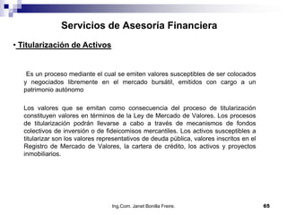 Servicios de Asesoría Financiera
• Titularización de Activos


   Es un proceso mediante el cual se emiten valores susceptibles de ser colocados
  y negociados libremente en el mercado bursátil, emitidos con cargo a un
  patrimonio autónomo

  Los valores que se emitan como consecuencia del proceso de titularización
  constituyen valores en términos de la Ley de Mercado de Valores. Los procesos
  de titularización podrán llevarse a cabo a través de mecanismos de fondos
  colectivos de inversión o de fideicomisos mercantiles. Los activos susceptibles a
  titularizar son los valores representativos de deuda pública, valores inscritos en el
  Registro de Mercado de Valores, la cartera de crédito, los activos y proyectos
  inmobiliarios.




                                  Ing.Com. Janet Bonilla Freire.                          65
 