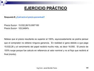 EJERCICIO PRÁCTICO

Respuesta B ¿Cuál sería el precio porcentual?



Precio Sucio= 15.532,26/15.000*100
Precio Sucio= 103,5484%




Nótese que el precio resultante es superior al 100%, equivocadamente se podría pensar
que el comprador no obtiene ninguna ganancia. En realidad sí gana debido a que paga
15.532,26 y al vencimiento del papel recibirá mucho más, es decir 16.050. El precio de
103% surge porque fue calculo en referencia al valor nominal y no al flujo que recibirá al
final (monto).




                                    Ing.Com. Janet Bonilla Freire.                     77
 