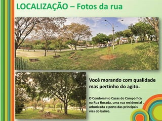 LOCALIZAÇÃO – Fotos da rua




                 Você morando com qualidade
                 mas pertinho do agito.

                 O Condomínio Casas do Campo fica
                 na Rua Rosada, uma rua residencial ,
                 arborizada e perto das principais
                 vias do bairro.
 