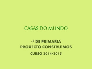 CASAS DO MUNDO
1º DE PRIMARIA
PROXECTO CONSTRUÍMOS
CURSO 2014-2015
 