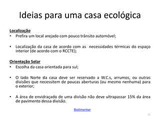 Ideias para uma casa ecológica
Localização
• Prefira um local arejado com pouco trânsito automóvel;
• Localização da casa de acordo com as necessidades térmicas do espaço
interior (de acordo com o RCCTE);
Orientação Solar
• Escolha da casa orientada para sul;
• O lado Norte da casa deve ser reservado a W.C.s, arrumos, ou outras
divisões que necessitem de poucas aberturas (ou mesmo nenhuma) para
o exterior;
• A área de envidraçado de uma divisão não deve ultrapassar 15% da área
de pavimento dessa divisão.
11
Biolimentar
 