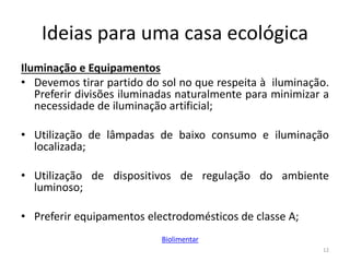 Ideias para uma casa ecológica
Iluminação e Equipamentos
• Devemos tirar partido do sol no que respeita à iluminação.
Preferir divisões iluminadas naturalmente para minimizar a
necessidade de iluminação artificial;
• Utilização de lâmpadas de baixo consumo e iluminação
localizada;
• Utilização de dispositivos de regulação do ambiente
luminoso;
• Preferir equipamentos electrodomésticos de classe A;
12
Biolimentar
 