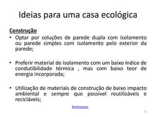 Ideias para uma casa ecológica
Construção
• Optar por soluções de parede dupla com isolamento
ou parede simples com isolamento pelo exterior da
parede;
• Preferir material de isolamento com um baixo índice de
condutibilidade térmica , mas com baixo teor de
energia incorporada;
• Utilização de materiais de construção de baixo impacto
ambiental e sempre que possível reutilizáveis e
recicláveis;
13
Biolimentar
 