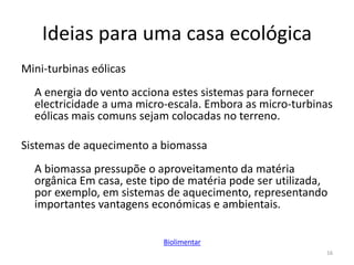 Ideias para uma casa ecológica
Mini-turbinas eólicas
A energia do vento acciona estes sistemas para fornecer
electricidade a uma micro-escala. Embora as micro-turbinas
eólicas mais comuns sejam colocadas no terreno.
Sistemas de aquecimento a biomassa
A biomassa pressupõe o aproveitamento da matéria
orgânica Em casa, este tipo de matéria pode ser utilizada,
por exemplo, em sistemas de aquecimento, representando
importantes vantagens económicas e ambientais.
16
Biolimentar
 