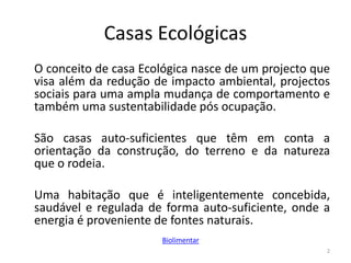 Casas Ecológicas
O conceito de casa Ecológica nasce de um projecto que
visa além da redução de impacto ambiental, projectos
sociais para uma ampla mudança de comportamento e
também uma sustentabilidade pós ocupação.
São casas auto-suficientes que têm em conta a
orientação da construção, do terreno e da natureza
que o rodeia.
Uma habitação que é inteligentemente concebida,
saudável e regulada de forma auto-suficiente, onde a
energia é proveniente de fontes naturais.
2
Biolimentar
 
