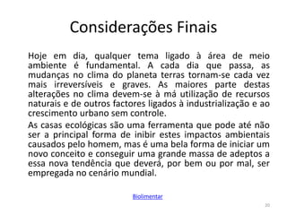 Considerações Finais
Hoje em dia, qualquer tema ligado à área de meio
ambiente é fundamental. A cada dia que passa, as
mudanças no clima do planeta terras tornam-se cada vez
mais irreversíveis e graves. As maiores parte destas
alterações no clima devem-se à má utilização de recursos
naturais e de outros factores ligados à industrialização e ao
crescimento urbano sem controle.
As casas ecológicas são uma ferramenta que pode até não
ser a principal forma de inibir estes impactos ambientais
causados pelo homem, mas é uma bela forma de iniciar um
novo conceito e conseguir uma grande massa de adeptos a
essa nova tendência que deverá, por bem ou por mal, ser
empregada no cenário mundial.
20
Biolimentar
 