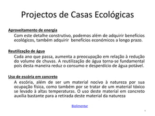 Projectos de Casas Ecológicas
Aproveitamento de energia
Com este detalhe construtivo, podemos além de adquirir benefícios
ecológicos, também adquirir benefícios económicos a longo prazo.
Reutilização de água
Cada ano que passa, aumenta a preocupação em relação à redução
do volume de chuvas. A reutilização de água torna-se fundamental
pois desta maneira reduz o consumo e desperdício de água potável.
Uso de escória em concreto
A escória, além de ser um material nocivo à natureza por sua
ocupação física, como também por se tratar de um material tóxico
se levado à altas temperaturas. O uso deste material em concreto
auxilia bastante para a retirada deste material da natureza
4
Biolimentar
 