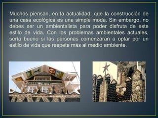 Muchos piensan, en la actualidad, que la construcción de
una casa ecológica es una simple moda. Sin embargo, no
debes ser un ambientalista para poder disfruta de este
estilo de vida. Con los problemas ambientales actuales,
sería bueno si las personas comenzaran a optar por un
estilo de vida que respete más al medio ambiente.
 