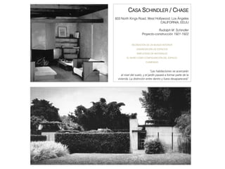 CASA SCHINDLER / CHASE
833 North Kings Road, West Hollywood. Los Á
                                          Ángeles
                               CALIFORNIA, EEUU

                                Rudolph M. Schindler
                     Proyecto-construcción 1921-1922


            RECREACIÓN DE UN MUNDO INTERIOR
                DISGREGACIÓN DE ESPACIOS
                 SIMPLICIDAD DE MATERIALES
        EL MURO COMO CONFIGURACIÓN DEL ESPACIO
                        CHIMENEAS



                              “Las habitaciones se acercarán
    al nivel del suelo y el jardín pasará a formar parte de la
                 suelo,
 vivienda. La distinción entre dentro y fuera desaparecerá”
 