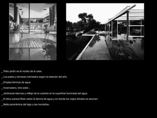 _ Patio jardín es el núcleo de la casa.

_ Los patios y terrazas orientados según la estación del año.

_ Emplea láminas de agua.

_ Invernadero, brie soleil…

_ Jardineras blancas y reflejo de la cubierta en la superficie iluminada del agua.

_ El ático parece flotar sobre la lámina de agua y en donde los viejos árboles se asoman.

_ Bella panorámica del lago y las montañas.
 