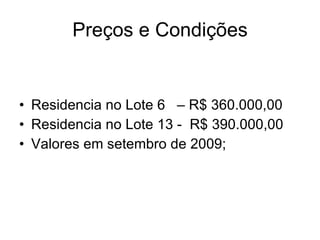 Preços e Condições Residencia no Lote 6  – R$ 360.000,00 Residencia no Lote 13 -  R$ 390.000,00 Valores em setembro de 2009; 