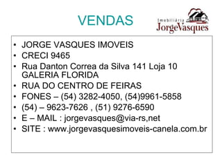 VENDAS JORGE VASQUES IMOVEIS CRECI 9465 Rua Danton Correa da Silva 141 Loja 10 GALERIA FLORIDA RUA DO CENTRO DE FEIRAS FONES – (54) 3282-4050, (54)9961-5858 (54) – 9623-7626 , (51) 9276-6590 E – MAIL : jorgevasques@via-rs,net SITE : www.jorgevasquesimoveis-canela.com.br 
