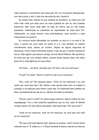 mãos estavam a centímetros dos meus pés. Em um movimento desesperado,
corri até a porta, a abri, e bati com ela atrás de mim. Quarto 8.
     Eu estava farto. Depois do que acabara de acontecer, eu sabia que não
tinha mais nada que essa porra de casa pudesse ter que eu não pudesse
sobreviver. Não havia nada além do fogo do inferno que eu não estava
preparado. Infelizmente eu subestimei as capacidades da Casa Sem Fim.
Infelizmente, as coisas ficaram mais perturbadoras, mais terríveis e mais
indescritíveis no quarto 8.
     Eu continuo tendo dificuldade me acreditar no que eu vi na sala 8. De
novo, o quarto era uma cópia do quarto 6 e 4, mas sentado na cadeira
normalmente vazia, estava um homem. Depois de alguns segundos de
descrença, minha mente finalmente aceitou o fato de que o homem sentado lá
era eu. Não alguém que parecia comigo, ele era David Williams. Me aproximei.
Eu tinha que dar uma olhada melhor, mesmo tendo certeza disso. Ele olhou
para mim e notei lágrimas em seus olhos.


     "Por favor.... por favor, não faça isso. Por favor, não me machuque."


     "O que?" Eu disse. "Quem é você? Eu não vou te machucar."


     "Sim, você vai" Ele soluçava agora. "Você vai me machucar e eu não
quero que você faça isso." Ele colocou suas pernas para cima na cadeira e
começou a se balançar para frente e para trás. Foi realmente bem patético de
olhar, principalmente por ele ser eu, idêntico em todos os sentidos.


     "Escute, quem é você?" Eu estava agora apenas a alguns metros do meu
doppelganger. Foi a mais estranha experiência que eu tive, estar lá falando
comigo mesmo. Eu não estava assustado, mas ficaria logo. "Por que você-?"


     "Você vai me machucar, você vai me machucar, se você quer sair você
vai me machucar".


     "Por que você está falando isso? Apenas se acalme, certo? Vamos tentar
entender isso e-" E então eu vi. O David sentado lá estava usando as mesmas
 