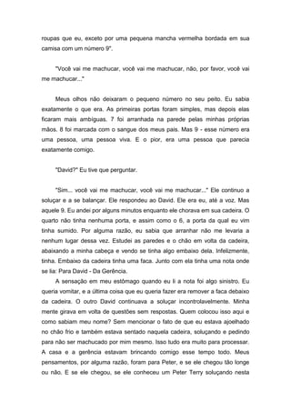 roupas que eu, exceto por uma pequena mancha vermelha bordada em sua
camisa com um número 9".


     "Você vai me machucar, você vai me machucar, não, por favor, você vai
me machucar..."


     Meus olhos não deixaram o pequeno número no seu peito. Eu sabia
exatamente o que era. As primeiras portas foram simples, mas depois elas
ficaram mais ambíguas. 7 foi arranhada na parede pelas minhas próprias
mãos. 8 foi marcada com o sangue dos meus pais. Mas 9 - esse número era
uma pessoa, uma pessoa viva. E o pior, era uma pessoa que parecia
exatamente comigo.


     "David?" Eu tive que perguntar.


     "Sim... você vai me machucar, você vai me machucar..." Ele continuo a
soluçar e a se balançar. Ele respondeu ao David. Ele era eu, até a voz. Mas
aquele 9. Eu andei por alguns minutos enquanto ele chorava em sua cadeira. O
quarto não tinha nenhuma porta, e assim como o 6, a porta da qual eu vim
tinha sumido. Por alguma razão, eu sabia que arranhar não me levaria a
nenhum lugar dessa vez. Estudei as paredes e o chão em volta da cadeira,
abaixando a minha cabeça e vendo se tinha algo embaixo dela. Infelizmente,
tinha. Embaixo da cadeira tinha uma faca. Junto com ela tinha uma nota onde
se lia: Para David - Da Gerência.
     A sensação em meu estômago quando eu li a nota foi algo sinistro. Eu
queria vomitar, e a última coisa que eu queria fazer era remover a faca debaixo
da cadeira. O outro David continuava a soluçar incontrolavelmente. Minha
mente girava em volta de questões sem respostas. Quem colocou isso aqui e
como sabiam meu nome? Sem mencionar o fato de que eu estava ajoelhado
no chão frio e também estava sentado naquela cadeira, soluçando e pedindo
para não ser machucado por mim mesmo. Isso tudo era muito para processar.
A casa e a gerência estavam brincando comigo esse tempo todo. Meus
pensamentos, por alguma razão, foram para Peter, e se ele chegou tão longe
ou não. E se ele chegou, se ele conheceu um Peter Terry soluçando nesta
 
