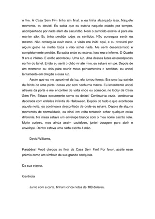 o fim. A Casa Sem Fim tinha um final, e eu tinha alcançado isso. Naquele
momento, eu desisti. Eu sabia que eu estaria naquele estado pra sempre,
acompanhado por nada além da escuridão. Nem o zumbido estava lá para me
manter são. Eu tinha perdido todos os sentidos. Não conseguia sentir eu
mesmo. Não conseguia ouvir nada, a visão era inútil aqui, e eu procurei por
algum gosto na minha boca e não achei nada. Me senti desencarnado e
completamente perdido. Eu sabia onde eu estava. Isso era o inferno. O Quarto
9 era o inferno. E então aconteceu. Uma luz. Uma dessas luzes estereotipadas
no fim do túnel. Então eu senti o chão vir até mim, eu estava em pé. Depois de
um momento ou dois para reunir meus pensamentos e sentidos, eu andei
lentamente em direção a essa luz.
     Assim que eu me aproximei da luz, ela tomou forma. Era uma luz saindo
da fenda de uma porta, dessa vez sem nenhuma marca. Eu lentamente andei
através da porta e me encontrei de volta onde eu comecei, no lobby da Casa
Sem Fim. Estava exatamente como eu deixei. Continuava vazia, continuava
decorada com enfeites infantis de Halloween. Depois de tudo o que aconteceu
aquela noite, eu continuava desconfiado de onde eu estava. Depois de alguns
momentos de normalidade, eu olhei em volta tentando achar qualquer coisa
diferente. Na mesa estava um envelope branco com o meu nome escrito nele.
Muito curioso, mas ainda assim cauteloso, juntei coragem para abrir o
envelope. Dentro estava uma carta escrita à mão.


     David Williams,


Parabéns! Você chegou ao final da Casa Sem Fim! Por favor, aceite esse
prêmio como um símbolo da sua grande conquista.


Da sua eterna,


Gerência


     Junto com a carta, tinham cinco notas de 100 dólares.
 