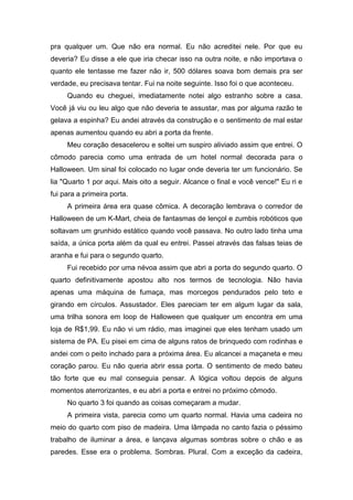 pra qualquer um. Que não era normal. Eu não acreditei nele. Por que eu
deveria? Eu disse a ele que iria checar isso na outra noite, e não importava o
quanto ele tentasse me fazer não ir, 500 dólares soava bom demais pra ser
verdade, eu precisava tentar. Fui na noite seguinte. Isso foi o que aconteceu.
     Quando eu cheguei, imediatamente notei algo estranho sobre a casa.
Você já viu ou leu algo que não deveria te assustar, mas por alguma razão te
gelava a espinha? Eu andei através da construção e o sentimento de mal estar
apenas aumentou quando eu abri a porta da frente.
     Meu coração desacelerou e soltei um suspiro aliviado assim que entrei. O
cômodo parecia como uma entrada de um hotel normal decorada para o
Halloween. Um sinal foi colocado no lugar onde deveria ter um funcionário. Se
lia "Quarto 1 por aqui. Mais oito a seguir. Alcance o final e você vence!" Eu ri e
fui para a primeira porta.
     A primeira área era quase cômica. A decoração lembrava o corredor de
Halloween de um K-Mart, cheia de fantasmas de lençol e zumbis robóticos que
soltavam um grunhido estático quando você passava. No outro lado tinha uma
saída, a única porta além da qual eu entrei. Passei através das falsas teias de
aranha e fui para o segundo quarto.
     Fui recebido por uma névoa assim que abri a porta do segundo quarto. O
quarto definitivamente apostou alto nos termos de tecnologia. Não havia
apenas uma máquina de fumaça, mas morcegos pendurados pelo teto e
girando em círculos. Assustador. Eles pareciam ter em algum lugar da sala,
uma trilha sonora em loop de Halloween que qualquer um encontra em uma
loja de R$1,99. Eu não vi um rádio, mas imaginei que eles tenham usado um
sistema de PA. Eu pisei em cima de alguns ratos de brinquedo com rodinhas e
andei com o peito inchado para a próxima área. Eu alcancei a maçaneta e meu
coração parou. Eu não queria abrir essa porta. O sentimento de medo bateu
tão forte que eu mal conseguia pensar. A lógica voltou depois de alguns
momentos aterrorizantes, e eu abri a porta e entrei no próximo cômodo.
     No quarto 3 foi quando as coisas começaram a mudar.
     A primeira vista, parecia como um quarto normal. Havia uma cadeira no
meio do quarto com piso de madeira. Uma lâmpada no canto fazia o péssimo
trabalho de iluminar a área, e lançava algumas sombras sobre o chão e as
paredes. Esse era o problema. Sombras. Plural. Com a exceção da cadeira,
 