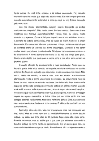 havia outras. Eu mal tinha entrado e já estava apavorado. Foi naquele
momento que eu soube que algo não estava certo. Eu nem sequer pensava
quando automaticamente tentei abrir a porta de qual eu vim. Estava trancada
pelo outro lado.
     Isso me deixou atormentado. Alguém estava trancando as portas
conforme eu progredia? Não havia como. Eu teria ouvido. Seria uma trava
mecânica que fechava automaticamente? Talvez. Mas eu estava muito
assustado pra pensar. Eu me voltei para o quarto e as sombras tinham sumido.
A sombra da cadeira permaneceu, mas as outras se foram. Comecei a andar
lentamente. Eu costumava alucinar quando era criança, então eu conclui que
as sombras eram um produto da minha imaginação. Comecei a me sentir
melhor assim que fui para o meio da sala. Olhei para baixo enquanto andava, e
foi aí que eu vi. A minha sombra não estava lá. Eu não tive tempo para gritar.
Corri o mais rápido que pude para a outra porta e me atirei sem pensar no
próximo quarto.
     O quarto cômodo foi possivelmente o mais perturbador. Assim que eu
fechei a porta, toda a luz pareceu ser sugada para fora e colocada no quarto
anterior. Eu fiquei ali, rodeado pela escuridão, e não conseguia me mexer. Não
tenho medo do escuro, e nunca tive, mas eu estava absolutamente
aterrorizado. Toda a minha visão tinha me deixado. Eu ergui minha mão na
frente do meu rosto e se eu não soubesse que tinha feito isso, nunca seria
capaz de contar. Não conseguia ouvir nada. Estava um silêncio mortal. Quando
você está em uma sala à prova de som, ainda é capaz de se ouvir respirar.
Você consegue ouvir a si mesmo estar vivo. Eu não podia. Comecei a tropeçar
depois de alguns momentos, a única coisa que eu podia sentir era meu
coração batendo rapidamente. Não havia nenhuma porta à vista. Eu não tinha
nem sequer certeza se havia uma porta mesmo. O silêncio foi quebrado por um
zumbido baixo.
     Senti algo atrás de mim. Vire-me bruscamente mas mal conseguia ver
meu nariz. Mas eu sabia que era lá. Independentemente do quão escuro
estava, eu sabia que tinha algo lá. O zumbido ficou mais alto, mais perto.
Parecia me cercar, mas eu sabia que o que quer que estivesse causando o
barulho, estava na minha frente, se aproximando. Dei um passo para trás, eu
nunca tinha sentido esse tipo de medo. Eu realmente não consigo descrever o
 