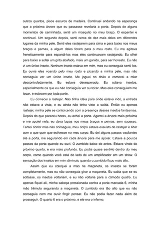 outros quartos, pisos escuros de madeira. Continuei andando na esperança
que a próxima árvore que eu passasse revelaria a porta. Depois de alguns
momentos de caminhada, senti um mosquito no meu braço. O espantei e
continuei. Um segundo depois, senti cerca de dez mais deles em diferentes
lugares da minha pele. Senti eles rastejarem para cima e para baixo nos meus
braços e pernas, e algum deles foram para o meu rosto. Eu me agitava
freneticamente para espantá-los mas eles continuavam rastejando. Eu olhei
para baixo e soltei um grito abafado, mais um ganido, para ser honesto. Eu não
vi um único inseto. Nenhum inseto estava em mim, mas eu conseguia senti-los.
Eu ouvia eles voando pelo meu rosto e picando a minha pele, mas não
conseguia ver um único inseto. Me joguei no chão e comecei a rolar
descontroladamente.     Eu    estava    desesperado.     Eu   odiava   insetos,
especialmente os que eu não conseguia ver ou tocar. Mas eles conseguiam me
tocar, e estavam por toda parte.
     Eu comecei a rastejar. Não tinha idéia para onde estava indo, a entrada
não estava a vista, e eu ainda não tinha visto a saída. Então eu apenas
rastejei, minha pele se contorcendo com a presença desses insetos fantasmas.
Depois do que pareceu horas, eu achei a porta. Agarrei a árvore mais próxima
e me apoiei nela, eu dava tapas nos meus braços e pernas, sem sucesso.
Tentei correr mas não conseguia, meu corpo estava exausto de rastejar e lidar
com o que quer que estivesse no meu corpo. Eu dei alguns passos vacilantes
até a porta, me segurando em cada árvore para me apoiar. Estava a poucos
passos da porta quando eu ouvi. O zumbido baixo de antes. Estava vindo do
próximo quarto, e era mais profundo. Eu podia quase senti-lo dentro do meu
corpo, como quando você está do lado de um amplificador em um show. O
sensação dos insetos em mim diminuiu quando o zumbido ficou mais alto.
     Assim que eu coloquei a mão na maçaneta, os insetos se foram
completamente, mas eu não conseguia girar a maçaneta. Eu sabia que se eu
soltasse, os insetos voltariam, e eu não voltaria para o cômodo quatro. Eu
apenas fiquei ali, minha cabeça pressionada contra a porta marcada 6, minha
mão trêmula segurando a maçaneta. O zumbido era tão alto que eu não
conseguia nem me ouvir fingir pensar. Eu não podia fazer nada além de
prosseguir. O quarto 6 era o próximo, e ele era o inferno.
 