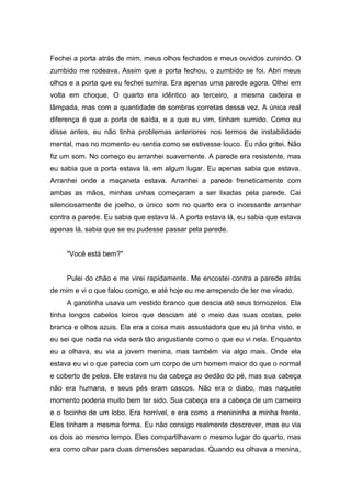 Fechei a porta atrás de mim, meus olhos fechados e meus ouvidos zunindo. O
zumbido me rodeava. Assim que a porta fechou, o zumbido se foi. Abri meus
olhos e a porta que eu fechei sumira. Era apenas uma parede agora. Olhei em
volta em choque. O quarto era idêntico ao terceiro, a mesma cadeira e
lâmpada, mas com a quantidade de sombras corretas dessa vez. A única real
diferença é que a porta de saída, e a que eu vim, tinham sumido. Como eu
disse antes, eu não tinha problemas anteriores nos termos de instabilidade
mental, mas no momento eu sentia como se estivesse louco. Eu não gritei. Não
fiz um som. No começo eu arranhei suavemente. A parede era resistente, mas
eu sabia que a porta estava lá, em algum lugar. Eu apenas sabia que estava.
Arranhei onde a maçaneta estava. Arranhei a parede freneticamente com
ambas as mãos, minhas unhas começaram a ser lixadas pela parede. Cai
silenciosamente de joelho, o único som no quarto era o incessante arranhar
contra a parede. Eu sabia que estava lá. A porta estava lá, eu sabia que estava
apenas lá, sabia que se eu pudesse passar pela parede.


     "Você está bem?"


     Pulei do chão e me virei rapidamente. Me encostei contra a parede atrás
de mim e vi o que falou comigo, e até hoje eu me arrependo de ter me virado.
     A garotinha usava um vestido branco que descia até seus tornozelos. Ela
tinha longos cabelos loiros que desciam até o meio das suas costas, pele
branca e olhos azuis. Ela era a coisa mais assustadora que eu já tinha visto, e
eu sei que nada na vida será tão angustiante como o que eu vi nela. Enquanto
eu a olhava, eu via a jovem menina, mas também via algo mais. Onde ela
estava eu vi o que parecia com um corpo de um homem maior do que o normal
e coberto de pelos. Ele estava nu da cabeça ao dedão do pé, mas sua cabeça
não era humana, e seus pés eram cascos. Não era o diabo, mas naquele
momento poderia muito bem ter sido. Sua cabeça era a cabeça de um carneiro
e o focinho de um lobo. Era horrível, e era como a menininha a minha frente.
Eles tinham a mesma forma. Eu não consigo realmente descrever, mas eu via
os dois ao mesmo tempo. Eles compartilhavam o mesmo lugar do quarto, mas
era como olhar para duas dimensões separadas. Quando eu olhava a menina,
 