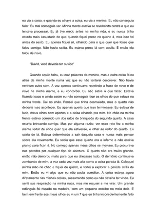 eu via a coisa, e quando eu olhava a coisa, eu via a menina. Eu não conseguia
falar. Eu mal conseguia ver. Minha mente estava se revoltando contra o que eu
tentava processar. Eu já tive medo antes na minha vida, e eu nunca tinha
estado mais assustado do que quando fiquei preso no quarto 4, mas isso foi
antes do sexto. Eu apenas fiquei ali, olhando para o que quer que fosse que
falou comigo. Não havia saída. Eu estava preso lá com aquilo. E então ela
falou de novo.


     "David, você deveria ter ouvido"


     Quando aquilo falou, eu ouvi palavras da menina, mas a outra coisa falou
atrás da minha mente numa voz que eu não tentarei descrever. Não havia
nenhum outro som. A voz apenas continuava repetindo a frase de novo e de
novo na minha mente, e eu concordei. Eu não sabia o que fazer. Estava
ficando louco e ainda assim eu não conseguia tirar os olhos do que estava na
minha frente. Cai no chão. Pensei que tinha desmaiado, mas o quarto não
deixaria isso acontecer. Eu apenas queria que isso terminasse. Eu estava de
lado, meus olhos bem apertos e a coisa olhando pra mim. No chão na minha
frente estava correndo um dos ratos de brinquedo do segundo quarto. A casa
estava brincando comigo. Mas por alguma razão, ver esse rato fez a minha
mente voltar de onde quer que ela estivesse, e olhar ao redor do quarto. Eu
sairia de lá. Estava determinado a sair daquela casa e nunca mais pensar
sobre ela novamente. Eu sabia que esse quarto era o inferno e não estava
pronto para ficar lá. No começo apenas meus olhos se moviam. Eu procurava
nas paredes por qualquer tipo de abertura. O quarto não era muito grande,
então não demorou muito para que eu checasse tudo. O demônio continuava
zombando de mim, a voz cada vez mais alta como a coisa parada lá. Coloquei
minha mão no chão e fiquei de quatro, e voltei a explorar a parede atrás de
mim. Então eu vi algo que eu não podia acreditar. A coisa estava agora
diretamente nas minhas costas, sussurrando como eu não deveria ter vindo. Eu
senti sua respiração na minha nuca, mas me recusei a me virar. Um grande
retângulo foi riscado na madeira, com um pequeno entalhe no meio dele. E
bem em frente aos meus olhos eu vi um 7 que eu tinha inconscientemente feito
 