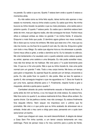 na parede. Eu sabia o que era. Quarto 7 estava bem onde o quarto 5 estava a
momentos atrás.
     Eu não sabia como eu tinha feito aquilo, talvez tenha sido apenas o meu
estado no momento, mas eu tinha criado a porta. Eu sabia que tinha. Na minha
loucura eu tinha riscado na parede o que eu mais precisava, uma saída para o
próximo quarto. O quarto 7 estava perto. Eu sabia que o demônio estava bem
atrás de mim, mas por alguma razão, ele não conseguia me tocar. Fechei meus
olhos e coloquei ambas as mãos no grande 7 na minha frente. E empurrei.
Empurrei o mais forte que pude. O demônio agora gritava nos meus ouvidos.
Ele e dizia que eu nunca iria embora. Me dizia que esse era o fim, mas que eu
não iria morrer, eu iria ficar lá no quarto 6 com ele. Eu não iria. Empurrei e gritei
com todo o meu fôlego. Eu sabia que alguma hora eu iria atravessar a parede.
Cerrei meus olhos e gritei, e então o demônio se foi. Eu fui deixado no silêncio.
Me virei lentamente e fui saudado com o quarto estando como estava quando
eu entrei, apenas uma cadeira e uma lâmpada. Eu não podia acreditar nisso,
mas não tive tempo de me habituar. Me virei para o 7 e pulei levemente para
trás. O que eu vi foi uma porta. Não a que eu tinha riscado lá, mas uma porta
normal com um grande 7 nela. Todo o meu corpo tremia. Me levou um tempo
para girar a maçaneta. Eu apenas fiquei lá, parado por um tempo, encarando a
porta. Eu não podia ficar no quarto 6, não podia. Mas se isso foi apenas o
quarto 6, não conseguia imaginar o que me aguardava no 7. Devo ter ficado lá
por uma hora, apenas olhando para o 7. Finalmente, respirei fundo e girei a
maçaneta, abrindo a porta para o quarto 7.
     Cambaleei através da porta mentalmente exausto e fisicamente fraco. A
porta atrás de mim se fechou, e eu me toquei de onde estava. Eu estava fora.
Não fora como no quarto 5, eu estava realmente lá fora. Meus olhos ardiam. Eu
queria chorar. Cai de joelhos e tentei, mas não consegui. Eu estava finalmente
fora daquele inferno. Nem sequer me importava com o prêmio que foi
prometido. Me virei e vi que porta que eu tinha acabado de atravessar era a
entrada. Andei até o meu carro e dirigi para casa, pensando em o quão bom
seria tomar um banho.
     Assim que cheguei em casa, me senti desconfortável. A alegria de deixar
a Casa Sem Fim tinha sumido, e um temor crescia lentamente em meu
estômago. Parei de pensar nisso e fiz meu caminho para a porta da frente.
 