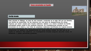 Casas encantadas en España
Cortijo Jurado:
Está ubicada en Málaga, se trata de otra mansión, construida en el siglo XIX por los Heredia,
una familia de aristócratas. Se les relaciona con una serie de desapariciones de chicas
vírgenes que serían usadas para rituales satánicos. Debido a su misma condición de familia
acaudalada podían evadir la ley mediante sobornos. En investigaciones actuales se han
encontrado en el sótano y sus miles de pasadizos cadáveres momificados de mujeres jóvenes
que fueron decapitadas. Se cuenta que a principios del siglo XX, ya abandonada la
construcción se repitieron las desapariciones de varias jóvenes locales. Se dice que en la
capilla se realizaron ritos satánicos. Los investigadores actuales aseguran escuchar voces, ver
fantasmas, y grabar psicofonías grotescas.
 