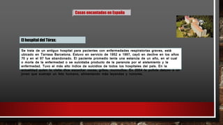 Casas encantadas en España
El hospital del Tórax:
Se trata de un antiguo hospital para pacientes con enfermedades respiratorias graves, está
ubicado en Tarrasa Barcelona. Estuvo en servicio de 1952 a 1997, cayó en declive en los años
70 y en el 97 fue abandonado. El paciente promedio tenía una estancia de un año, en el cual
o moría de la enfermedad o se suicidaba producto de la paranoia por el aislamiento y la
enfermedad. Tuvo el más alto índice de suicidios de todos los hospitales del país. En la
actualidad quien lo visita dice escuchar voces, gritos, murmullos. En 2004 la policía detuvo a un
joven que sustrajo un feto humano, alimentando más leyendas y rumores.
 