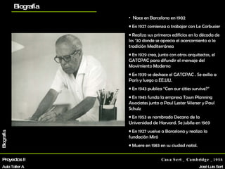 Proyectos II Aula Taller A Casa Sert _ Cambridge _1958 José Luis Sert Biografía La vivienda Otros proyectos planos Biografía Nace en Barcelona en 1902 En 1927 comienza a trabajar con Le Corbusier Realiza sus primeros edificios en la década de los ’30 donde se aprecia el acercamiento a la tradición Mediterránea En 1929 crea, junto con otros arquitectos, el GATCPAC para difundir el mensaje del Movimiento Moderno En 1939 se deshace el GATCPAC . Se exilia a París y luego a EE.UU. En 1943 publica “Can our cities survive?” En 1945 funda la empresa Town Planning Associates junto a Paul Lester Wiener y Paul Schulz En 1953 es nombrado Decano de la Universidad de Harvard. Se jubila en 1969 En 1927 vuelve a Barcelona y realiza la fundación Miró Muere en 1983 en su ciudad natal. 