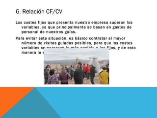 6. Relación CF/CV
Los costes fijos que presenta nuestra empresa superan los
variables, ya que principalmente se basan en gastos de
personal de nuestros guías.
Para evitar esta situación, es básico contratar el mayor
número de visitas guiadas posibles, para que los costes
variables se parezcan lo más posible a los fijos, y de esta
manera la empresa sea viable.

 