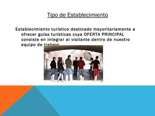 Tipo de Establecimiento
Establecimiento turístico destinado mayoritariamente a
ofrecer guías turísticas cuya OFERTA PRINCIPAL
consiste en integrar al visitante dentro de nuestro
equipo de trabajo.

 