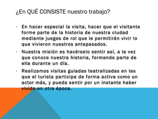 ¿En QUÉ CONSISTE nuestro trabajo?
- En hacer especial la visita, hacer que el visitante
forme parte de la historia de nuestra ciudad
mediante juegos de rol que le permitirán vivir lo
que vivieron nuestros antepasados.
- Nuestra misión es hacérselo sentir así, a la vez
que conoce nuestra historia, formando parte de
ella durante un día.
- Realizamos visitas guiadas teatralizadas en las
que el turista participa de forma activa como un
actor más, y pueda sentir por un instante haber
vivido en otra época.

 