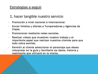 Estrategias a seguir
1. hacer tangible nuestro servicio
-

Promoción a nivel nacional e internacional.

-

Enviar folletos y ofertas a Turoperadores y Agencias de
Viajes.

-

Promocionar mediante redes sociales.

-

Realizar videos que muestren nuestro trabajo y el
importante papel que realizan nuestros clientes para que
todo cobre sentido.

-

Permitir al cliente seleccionar el personaje que desea
interpretar en la guía y facilitarle los datos, historia y
vestimenta que utilizará en la misma.

 