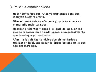 3. Paliar la estacionalidad
-

Hacer convenios con rutas ya existentes para que
incluyan nuestra oferta.

-

Ofrecer descuentos y ofertas a grupos en época de
menor afluencia turística.

-

Realizar diferentes visitas a lo largo del año, en las
que se representen en cada época, el acontecimiento
que tuvo lugar por entonces.

-

Añadir a las visitas servicios complementarios a
realizar en la ciudad según la época del año en la que
nos encontremos.

 