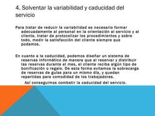 4. Solventar la variabilidad y caducidad del
servicio
Para tratar de reducir la variabilidad es necesario formar
adecuadamente al personal en la orientación al servicio y al
cliente, tratar de protocolizar los procedimientos y sobre
todo, medir la satisfacción del cliente siempre que
podamos.
En cuanto a la caducidad, podemos diseñar un sistema de
reservas informático de manera que al reservar y distribuir
las reservas durante el mes, el cliente reciba algún tipo de
bonificación o regalo. De esta forma evitamos la sobrecarga
de reservas de guías para un mismo día, y quedan
repartidas para comodidad de los trabajadores.
Así conseguimos combatir la caducidad del servicio.

 