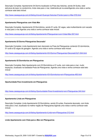 Descrição Completa: Apartamento 04 Dorms localizado na Praia das Astúrias, sendo 04 Suítes, total
estrutura de lazer no condomínio, linda vista para o mar, totalmente pé na areia!Agende uma visita e venha
conhecer este belo imóvel.

http://www.casasguaruja.com.br/listing-Imovel+Guaruja+Asturias+Frente+para+o+Mar-576.html



Apartamento Pitangueiras com Vista Mar

Descrição Completa: Apartamento 03 Dormitórios, sendo 01 suíte, 02 vagas, sala multiambiente com sacada
e vista para o mar.Agende uma visita e venha conhecer este imóvel.

http://www.casasguaruja.com.br/listing-Apartamento+Pitangueiras+com+Vista+Mar-557.html



Apartamento 03 Dorms Pitangueiras Decorado!

Descrição Completa: Lindo Apartamento bem decorado na Praia de Pitangueiras contendo 03 dormitorios,
01 suíte e 02 vagas de garagem. Agende uma visita e venha conhecer este imóvel.

http://www.casasguaruja.com.br/listing-Apartamento+03+Dorms+Pitangueiras+Decorado%21-544.html



Apartamento 03 Dormitorios em Pitangueiras

Descrição Completa: Belo Apartamento com 03 Dormitórios e 01 suíte, com vista para o mar, muito
espaçoso, localizado na badalada Praia de Pitangueiras. Agende uma visita e venha conhecer este belo
imóvel

http://www.casasguaruja.com.br/listing-Apartamento+03+Dormitorios+em+Pitangueiras-465.html



Oportunidade Para Investimento em Pitangueiras




http://www.casasguaruja.com.br/listing-Oportunidade+Para+Investimento+em+Pitangueiras-344.html



Apartamento Lindo em Pitangueiras

Descrição Completa: Lindo Apartamento 03 Dormitórios, sendo 03 suítes, finamente decorado, com linda
vista para o mar, localizado na melhor região de Pitangueiras.Agende uma visita e venha conhecer este
imóvel.

http://www.casasguaruja.com.br/listing-Apartamento+Lindo+em+Pitangueiras-312.html



Lindo Apartamento com Vista para o Mar em Pitangueiras




Wednesday, August 26, 2009 13:00 GMT / Created by RSS2PDF.com                                Page 10 of 19
 