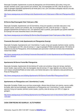 Descrição Completa: Apartamento na praia de pitangueiras com 04 dormitórios (02 suítes), living com
sacada, banheiro social, copa cozinha com armários, dep. de empregada com WC, área de serviço e 01
vaga na garagem.Agradável apartamento de frente para o mar, com uma bela e almejada vista de uma das
mais belas praias da cidade.

http://www.casasguaruja.com.br/listing-Lindo+Apartamento+com+Vista+para+o+Mar+em+Pitangueiras-205.h
tml



02 Dorms Dep Empregada Vista Total para o Mar

Descrição Completa: Apartamento com 02 dormitórios, living com sacada e uma bela vista para o mar,
banheiro social, cozinha com armários, dep. de empregada com WC, área de serviço e 1 vaga na
garagem.Apartamento de frente ao mar, com belíssima vista e conforto, para aqueles que querem desfrutar
do Guarujá e de suas maravilhas essa é uma ótima opção.

http://www.casasguaruja.com.br/listing-02+Dorms+Dep+Empregada+Vista+Total+para+o+Mar-182.html



Finamente Decorado! Lindo Apartamento em Pitangueiras Guarujá

Descrição Completa: Aparatamento com 3 dormitórios (1 suíte), living com sacada, banheiro social, cozinha,
dep. de empregada com WC, área de serviço e 1 vaga na garagem.Prédio localizado apenas 100 metros de
distância da praia de Pitangueiras, ótima localização para aproveitar e desfrutar de belos dias ensolarados
nessa linda cidade.

http://www.casasguaruja.com.br/listing-Finamente+Decorado%21+Lindo+Apartamento+em+Pitangueiras+Gu
aruj%E1-149.html



Apartamento 04 Dorms Frente Mar Pitangueiras

Descrição Completa: Apartamento 04 dormitórios (01 suíte) com armários, living com terraço, banheiro
social, lavabo, copa cozinha, dep. de empregada, área de serviço, 01 vaga. Agende uma visita ao imóvel
com nossos consultores!Prédio em área nobre, com frente total para o mar, belíssima vista panorâmica da
Praia de Pitangueiras.

http://www.casasguaruja.com.br/listing-Apartamento+04+Dorms+Frente+Mar+Pitangueiras-97.html



Apartamento em Pitangueiras com 3 dormitorios (1 suite)

Descrição Completa: Prédio novo com boa conservação, oferece área de lazer com piscina, sauna e salão
de festas, além da boa localização. Apartamento na Pitangueiras com 3 dormitórios (1 suíte), dormitório
opcional, living com sacada, banheiro social, lavabo, cozinha, área de serviço com WC e 2 vagas na
garagem.

http://www.casasguaruja.com.br/listing-Apartamento+em+Pitangueiras+com+3+dormitorios+%281+suite%29
+-87.html



CASA COM PISCINA NO GUARUJA - ALTO PADRAO



Wednesday, August 26, 2009 13:00 GMT / Created by RSS2PDF.com                                Page 11 of 19
 