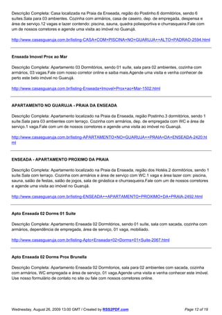 Descrição Completa: Casa localizada na Praia da Enseada, região do Postinho.6 dormitórios, sendo 6
suítes.Sala para 03 ambientes. Cozinha com armários, casa de caseiro, dep. de empregada, despensa e
área de serviço.12 vagas e lazer contendo: piscina, sauna, quadra poliesportiva e churrasqueira.Fale com
um de nossos corretores e agende uma visita ao imóvel no Guarujá.

http://www.casasguaruja.com.br/listing-CASA+COM+PISCINA+NO+GUARUJA++ALTO+PADRAO-2594.html



Enseada Imovel Prox ao Mar

Descrição Completa: Apartamento 03 Dormitórios, sendo 01 suíte, sala para 02 ambientes, cozinha com
armários, 03 vagas.Fale com nosso corretor online e saiba mais.Agende uma visita e venha conhecer de
perto este belo imóvel no Guarujá.

http://www.casasguaruja.com.br/listing-Enseada+Imovel+Prox+ao+Mar-1502.html



APARTAMENTO NO GUARUJA - PRAIA DA ENSEADA

Descrição Completa: Apartamento localizado na Praia da Enseada, região Postinho.3 dormitórios, sendo 1
suíte.Sala para 03 ambientes com terraço. Cozinha com armários, dep. de empregada com WC e área de
serviço.1 vaga.Fale com um de nossos corretores e agende uma visita ao imóvel no Guarujá.

http://www.casasguaruja.com.br/listing-APARTAMENTO+NO+GUARUJA++PRAIA+DA+ENSEADA-2420.ht
ml



ENSEADA - APARTAMENTO PROXIMO DA PRAIA

Descrição Completa: Apartamento localizado na Praia da Enseada, região dos Hotéis.2 dormitórios, sendo 1
suíte.Sala com terraço. Cozinha com armários e área de serviço com WC.1 vaga e área lazer com: piscina,
sauna, salão de festas, salão de jogos, sala de ginástica e churrasqueira.Fale com um de nossos corretores
e agende uma visita ao imóvel no Guarujá.

http://www.casasguaruja.com.br/listing-ENSEADA++APARTAMENTO+PROXIMO+DA+PRAIA-2492.html



Apto Enseada 02 Dorms 01 Suite

Descrição Completa: Apartamento Enseada 02 Dormitórios, sendo 01 suíte, sala com sacada, cozinha com
armários, dependência de empregada, área de serviço, 01 vaga, mobiliado.

http://www.casasguaruja.com.br/listing-Apto+Enseada+02+Dorms+01+Suite-2067.html



Apto Enseada 02 Dorms Prox Brunella

Descrição Completa: Apartamento Enseada 02 Dormitorios, sala para 02 ambientes com sacada, cozinha
com armários, WC empregada e área de serviço, 01 vaga.Agende uma visita e venha conhecer este imóvel.
Use nosso formulário de contato no site ou fale com nossos corretores online.




Wednesday, August 26, 2009 13:00 GMT / Created by RSS2PDF.com                                Page 12 of 19
 