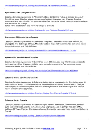 http://www.casasguaruja.com.br/listing-Apto+Enseada+02+Dorms+Prox+Brunella-1237.html



Apartamento Luxo Tortugas Enseada

Descrição Completa: Apartamento de Altíssimo Padrão no Condomínio Tortuga´s, praia da Enseada. 04
Dormitórios, sendo 04 suítes, sala com terraço, copa/cozinha, vista para o mar, 02 vagas. Completa
estrutura de lazer no condomínio, um verdadeiro clube.Fale com um de nossos corretores e venha conhecer
este belo imóvel em Guarujá.
Temos outros apartamentos para venda no Tortuga´s - Consulte

http://www.casasguaruja.com.br/listing-Apartamento+Luxo+Tortugas+Enseada-2049.html



Apartamento 02 Dormitorios na Enseada

Descrição Completa: Apartamento 02 Dormitórios, sala para 02 ambientes, cozinha com armários, WC
Empregada, Área de Serviço, 01 Vaga, Mobiliado, Salão de Jogos no Condomínio.Fale com um de nossos
corretores e agende uma visita ao imovel.

http://www.casasguaruja.com.br/listing-Apartamento+02+Dormitorios+na+Enseada-1219.html



Apto Enseada 03 Dorms sendo 02 Suites

Descrição Completa: Apartamento 03 Dormitórios, sendo 02 Suítes, sala para 02 ambientes com sacada,
cozinha com armários, 02 vagas, mobiliado. Lazer completo no condomínio.Fale com um de nossos
corretores e agende uma visita ao imóvel.

http://www.casasguaruja.com.br/listing-Apto+Enseada+03+Dorms+sendo+02+Suites-1950.html



Cobertura Duplex Com Piscina Enseada

Descrição Completa: Apartamento de Cobertura, duplex, piscina, churrasqueira, 04 Dormitorios, sendo 04
suítes, sala com terraço, cozinha com armários, dependência de empregada, área de serviço, 03 vagas,
lazer completo no condomínio.Agende uma visita e venha já conhecer este imóvel. Ligue Já ou fale com
nossos corretores online de plantão.

http://www.casasguaruja.com.br/listing-Cobertura+Duplex+Com+Piscina+Enseada-1610.html



Cobertura Duplex Enseada

Descrição Completa: Apartamento de Cobertura Duplex na Praia da Enseada, 02 Dormitórios, sendo 01
Suíte, sala com Sacada, Cozinha com Armários, WC Empregada, Área de Serviço, Vista para o Mar,
Mobiliado, 03 Vagas, Piscina e Churrasqueira.Agende já uma visita e venha conhecer este imóvel de luxo no
Guarujá.

http://www.casasguaruja.com.br/listing-Cobertura+Duplex+Enseada-1589.html




Wednesday, August 26, 2009 13:00 GMT / Created by RSS2PDF.com                              Page 13 of 19
 
