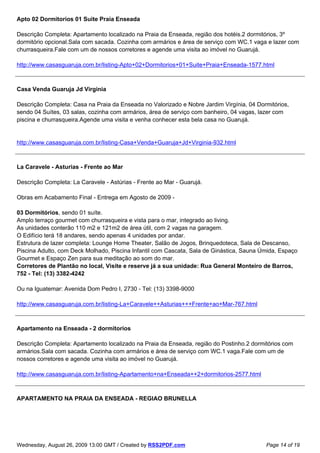 Apto 02 Dormitorios 01 Suite Praia Enseada

Descrição Completa: Apartamento localizado na Praia da Enseada, região dos hotéis.2 dormitórios, 3º
dormitório opcional.Sala com sacada. Cozinha com armários e área de serviço com WC.1 vaga e lazer com
churrasqueira.Fale com um de nossos corretores e agende uma visita ao imóvel no Guarujá.

http://www.casasguaruja.com.br/listing-Apto+02+Dormitorios+01+Suite+Praia+Enseada-1577.html



Casa Venda Guaruja Jd Virginia

Descrição Completa: Casa na Praia da Enseada no Valorizado e Nobre Jardim Virgínia, 04 Dormitórios,
sendo 04 Suítes, 03 salas, cozinha com armários, área de serviço com banheiro, 04 vagas, lazer com
piscina e churrasqueira.Agende uma visita e venha conhecer esta bela casa no Guarujá.


http://www.casasguaruja.com.br/listing-Casa+Venda+Guaruja+Jd+Virginia-932.html



La Caravele - Asturias - Frente ao Mar

Descrição Completa: La Caravele - Astúrias - Frente ao Mar - Guarujá.

Obras em Acabamento Final - Entrega em Agosto de 2009 -

03 Dormitórios, sendo 01 suíte.
Amplo terraço gourmet com churrasqueira e vista para o mar, integrado ao living.
As unidades conterão 110 m2 e 121m2 de área útil, com 2 vagas na garagem.
O Edifício terá 18 andares, sendo apenas 4 unidades por andar.
Estrutura de lazer completa: Lounge Home Theater, Salão de Jogos, Brinquedoteca, Sala de Descanso,
Piscina Adulto, com Deck Molhado, Piscina Infantil com Cascata, Sala de Ginástica, Sauna Úmida, Espaço
Gourmet e Espaço Zen para sua meditação ao som do mar.
Corretores de Plantão no local, Visite e reserve já a sua unidade: Rua General Monteiro de Barros,
752 - Tel: (13) 3382-4242

Ou na Iguatemar: Avenida Dom Pedro I, 2730 - Tel: (13) 3398-9000

http://www.casasguaruja.com.br/listing-La+Caravele++Asturias+++Frente+ao+Mar-767.html



Apartamento na Enseada - 2 dormitorios

Descrição Completa: Apartamento localizado na Praia da Enseada, região do Postinho.2 dormitórios com
armários.Sala com sacada. Cozinha com armários e área de serviço com WC.1 vaga.Fale com um de
nossos corretores e agende uma visita ao imóvel no Guarujá.

http://www.casasguaruja.com.br/listing-Apartamento+na+Enseada++2+dormitorios-2577.html



APARTAMENTO NA PRAIA DA ENSEADA - REGIAO BRUNELLA




Wednesday, August 26, 2009 13:00 GMT / Created by RSS2PDF.com                             Page 14 of 19
 