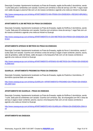Descrição Completa: Apartamento localizado na Praia da Enseada, região da Brunella.2 dormitórios, sendo
1 suíte.Sala para 2 ambientes com sacada. Cozinha com armários e área de serviço com WC.1 vaga e lazer
com salão de jogos e piscina.Fale com um de nossos corretores e agende uma visita ao imóvel no Guarujá.

http://www.casasguaruja.com.br/listing-APARTAMENTO+NA+PRAIA+DA+ENSEADA++REGIAO+BRUNELL
A-2578.html



APARTAMENTO A 200 METROS DA PRAIA DA ENSEADA

Descrição Completa: Apartamento localizado na Praia da Enseada, região do Ruffinos.3 dormitórios, sendo
1 suíte .Sala para 02 ambientes com sacada. Cozinha com armários e área de serviço.1 vaga.Fale com um
de nossos corretores e agende uma visita ao imóvel no Guarujá.

http://www.casasguaruja.com.br/listing-APARTAMENTO+A+200+METROS+DA+PRAIA+DA+ENSEADA-258
8.html



APARTAMENTO APENAS 50 METROS DA PRAIA DA ENSEADA

Descrição Completa: Apartamento localizado na Praia da Enseada, região do fórum.3 dormitórios, sendo 2
suítes.Sala com sacada. Cozinha com armários e área de serviço.2 vagas e lazer contendo: piscina, sauna,
sala de ginástica, salão de festas, salão de jogos e churrasqueira.Fale com um de nossos corretores e
agende uma visita ao imóvel no Guarujá.

http://www.casasguaruja.com.br/listing-APARTAMENTO+APENAS+50+METROS+DA+PRAIA+DA+ENSEAD
A-2568.html



GUARUJA - APARTAMENTO PROXIMO DA PRAIA DA ENSEADA

Descrição Completa: Apartamento localizado na Praia da Enseada, região do Postinho.2 dormitórios, 3º
dormitório opcional.Sala com sacada.

http://www.casasguaruja.com.br/listing-GUARUJA++APARTAMENTO+PROXIMO+DA+PRAIA+DA+ENSEA
DA-2567.html



APARTAMENTO NO GUARUJA - PRAIA DA ENSEADA

Descrição Completa: Apartamento localizado na Praia da Enseada, região do Ruffinos.3 dormitórios, sendo
1 suíte .Sala para 02 ambientes com sacada. Cozinha com armários, dep. de empregada com WC e área de
serviço.2 vagas e lazer contendo: piscina, sauna e churrasqueira.Fale com um de nossos corretores e
agende uma visita ao imóvel no Guarujá.

http://www.casasguaruja.com.br/listing-APARTAMENTO+NO+GUARUJA++PRAIA+DA+ENSEADA-2564.ht
ml



APARTAMENTO NA ENSEADA




Wednesday, August 26, 2009 13:00 GMT / Created by RSS2PDF.com                              Page 15 of 19
 