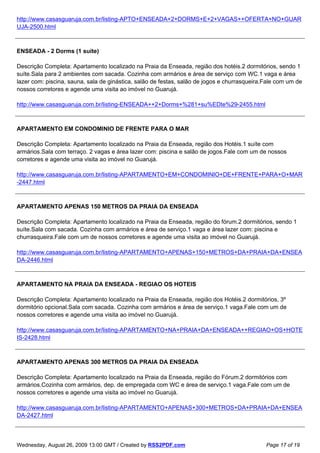 http://www.casasguaruja.com.br/listing-APTO+ENSEADA+2+DORMS+E+2+VAGAS++OFERTA+NO+GUAR
UJA-2500.html



ENSEADA - 2 Dorms (1 suíte)

Descrição Completa: Apartamento localizado na Praia da Enseada, região dos hotéis.2 dormitórios, sendo 1
suíte.Sala para 2 ambientes com sacada. Cozinha com armários e área de serviço com WC.1 vaga e área
lazer com: piscina, sauna, sala de ginástica, salão de festas, salão de jogos e churrasqueira.Fale com um de
nossos corretores e agende uma visita ao imóvel no Guarujá.

http://www.casasguaruja.com.br/listing-ENSEADA++2+Dorms+%281+su%EDte%29-2455.html



APARTAMENTO EM CONDOMINIO DE FRENTE PARA O MAR

Descrição Completa: Apartamento localizado na Praia da Enseada, região dos Hotéis.1 suíte com
armários.Sala com terraço. 2 vagas e área lazer com: piscina e salão de jogos.Fale com um de nossos
corretores e agende uma visita ao imóvel no Guarujá.

http://www.casasguaruja.com.br/listing-APARTAMENTO+EM+CONDOMINIO+DE+FRENTE+PARA+O+MAR
-2447.html



APARTAMENTO APENAS 150 METROS DA PRAIA DA ENSEADA

Descrição Completa: Apartamento localizado na Praia da Enseada, região do fórum.2 dormitórios, sendo 1
suíte.Sala com sacada. Cozinha com armários e área de serviço.1 vaga e área lazer com: piscina e
churrasqueira.Fale com um de nossos corretores e agende uma visita ao imóvel no Guarujá.

http://www.casasguaruja.com.br/listing-APARTAMENTO+APENAS+150+METROS+DA+PRAIA+DA+ENSEA
DA-2446.html



APARTAMENTO NA PRAIA DA ENSEADA - REGIAO OS HOTEIS

Descrição Completa: Apartamento localizado na Praia da Enseada, região dos Hotéis.2 dormitórios, 3º
dormitório opcional.Sala com sacada. Cozinha com armários e área de serviço.1 vaga.Fale com um de
nossos corretores e agende uma visita ao imóvel no Guarujá.

http://www.casasguaruja.com.br/listing-APARTAMENTO+NA+PRAIA+DA+ENSEADA++REGIAO+OS+HOTE
IS-2428.html



APARTAMENTO APENAS 300 METROS DA PRAIA DA ENSEADA

Descrição Completa: Apartamento localizado na Praia da Enseada, região do Fórum.2 dormitórios com
armários.Cozinha com armários, dep. de empregada com WC e área de serviço.1 vaga.Fale com um de
nossos corretores e agende uma visita ao imóvel no Guarujá.

http://www.casasguaruja.com.br/listing-APARTAMENTO+APENAS+300+METROS+DA+PRAIA+DA+ENSEA
DA-2427.html



Wednesday, August 26, 2009 13:00 GMT / Created by RSS2PDF.com                                 Page 17 of 19
 