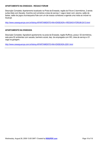 APARTAMENTO NA ENSEADA - REGIAO FORUM

Descrição Completa: Apartamento localizado na Praia da Enseada, região do Fórum.3 dormitórios, 2 sendo
suítes.Sala com Sacada. Cozinha com armários e área de serviço.1 vaga e lazer com: piscina, salão de
festas, salão de jogos churrasqueira.Fale com um de nossos corretores e agende uma visita ao imóvel no
Guarujá.

http://www.casasguaruja.com.br/listing-APARTAMENTO+NA+ENSEADA++REGIAO+FORUM-2413.html



APARTAMENTO NA ENSEADA

Descrição Completa: Agradável apartamento na praia da Enseada, região Ruffinos, possui: 02 dormitórios,
sala para 02 ambientes com sacada, banheiro social, dep. de empregada com WC, área de serviço e 01
vaga na garagem.

http://www.casasguaruja.com.br/listing-APARTAMENTO+NA+ENSEADA-2261.html




Wednesday, August 26, 2009 13:00 GMT / Created by RSS2PDF.com                              Page 19 of 19
 