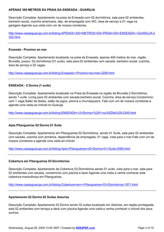 APENAS 300 METROS DA PRAIA DA ENSEADA - GUARUJA

Descrição Completa: Apartamento na praia da Enseada com 02 dormitórios, sala para 02 ambientes,
banheiro social, cozinha americana, dep. de empregada com WC, área de serviço e 01 vaga na
garagem.Agende sua visita com um de nossos corretores.

http://www.casasguaruja.com.br/listing-APENAS+300+METROS+DA+PRAIA+DA+ENSEADA++GUARUJA-2
322.html



Enseada - Proximo ao mar

Descrição Completa: Apartamento localizado na praia da Enseada, apenas 400 metros do mar, região
Brunella, possui: 02 dormitórios (01 suíte), sala para 02 ambientes com sacada, banheiro social, cozinha,
área de serviço e 02 vagas.

http://www.casasguaruja.com.br/listing-Enseada++Proximo+ao+mar-2299.html



ENSEADA - 2 Dorms (1 suíte)

Descrição Completa: Apartamento localizado na Praia da Enseada na região da Brunella.2 Dormitórios,
sendo 1 suíte. Living para 02 ambientes com sacada.banheiro social, Cozinha, área de serviço.Condomínio
com 1 vaga.Salão de festas, salão de jogos, piscina e churrasqueira. Fale com um de nossos corretores e
agende uma visita ao imóvel no Guarujá.

http://www.casasguaruja.com.br/listing-ENSEADA++2+Dorms+%281+su%EDte%29-2345.html



Apto Pitangueiras 02 Dorms 01 Suite

Descrição Completa: Apartamento em Pitangueiras 02 Dormitórios, sendo 01 Suíte, sala para 02 ambientes
com sacada, cozinha com armários, dependência de empregada, 01 vaga, vista para o mar.Fale com um de
nossos corretores e agende uma visita ao imóvel.

http://www.casasguaruja.com.br/listing-Apto+Pitangueiras+02+Dorms+01+Suite-2085.html



Cobertura em Pitangueiras 03 Dormitorios

Descrição Completa: Apartamento de Cobertura 03 Dormitórios sendo 01 suíte, vista para o mar, sala para
02 ambientes com sacada, condomínio com piscina e lazer.Agende uma visita e venha conhecer esta
cobertura maravilhosa em Pitangueiras.

http://www.casasguaruja.com.br/listing-Cobertura+em++Pitangueiras+03+Dormitorios-1871.html



Apartamento 02 Dorms 02 Suites Asturias

Descrição Completa: Apartamento 02 Dorms sendo 02 suites localizado em Astúrias, em região privilegiada,
sala 02 ambientes com terraço e deck com piscina.Agende uma visita e venha conhecer o imóvel dos seus
sonhos.



Wednesday, August 26, 2009 13:00 GMT / Created by RSS2PDF.com                                  Page 2 of 19
 