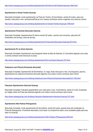 http://www.casasguaruja.com.br/listing-Apartamento+02+Dorms+02+Suites+Asturias-1840.html



Apartamento a Venda Tombo Guaruja

Descrição Completa: Lindo apartamento na Praia do Tombo, 03 dormitórios, sendo 03 suítes, sala com
sacada, vista para o mar, sensacional!Fale já com nossos corretores online e agende uma visita ao imóvel.

http://www.casasguaruja.com.br/listing-Apartamento+a+Venda+Tombo+Guaruja-1798.html



Apartamento Finamente Decorado Asturias

Descrição Completa: Apartamentos 03 dorms sendo 02 suites, cozinha com armarios, sala para 02
ambientes com terraço, área de serviço.

http://www.casasguaruja.com.br/listing-Apartamento+Finamente+Decorado+Asturias-873.html



Apartamento Pe na Areia Asturias

Descrição Completa: Apartamento aconchegante frente ao Mar de Astúrias, 01 dormitório.Agende uma visita
e venha conhecer este imóvel pé na areia.

http://www.casasguaruja.com.br/listing-Apartamento+Pe+na+Areia+Asturias-727.html



Cobertura com Piscina finamente decorada!

Descrição Completa: Apartamento 02 Dormitórios, 01 vaga, linda vista para o mar, churrasqueira, piscina...
Apartamento de cobertura finamente decorado.Agende uma visita e venha conhecer este imóvel.

http://www.casasguaruja.com.br/listing-Cobertura+com+Piscina+finamente+decorada%21-726.html



Fabuloso Apartamento Asturias Guaruja

Descrição Completa: Fabuloso apartamento com vista para o mar, 3 dormitórios, sendo 01 suíte, localizado
em região nobre da Praia das Astúrias.Agende uma visita e venha conhecer este imóvel.

http://www.casasguaruja.com.br/listing-Fabuloso+Apartamento+Asturias+Guaruja-721.html



Apartamento Alto Padrao Pitangueiras

Descrição Completa: Lindo apartamento 04 dormitórios, sendo 02 suítes, grande área útil, localizado na
Praia de Pitangueiras. Finamente decorado e com lazer no condomínio esta é uma completa opção para seu
lazer no Guarujá

http://www.casasguaruja.com.br/listing-Apartamento+Alto+Padrao+Pitangueiras-530.html




Wednesday, August 26, 2009 13:00 GMT / Created by RSS2PDF.com                                  Page 3 of 19
 
