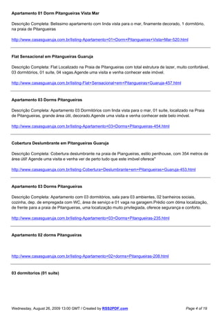 Apartamento 01 Dorm Pitangueiras Vista Mar

Descrição Completa: Belissimo apartamento com linda vista para o mar, finamente decorado, 1 dormitório,
na praia de Pitangueiras

http://www.casasguaruja.com.br/listing-Apartamento+01+Dorm+Pitangueiras+Vista+Mar-520.html



Flat Sensacional em Pitangueiras Guaruja

Descrição Completa: Flat Localizado na Praia de Pitangueiras com total estrutura de lazer, muito confortável,
03 dormitórios, 01 suíte, 04 vagas.Agende uma visita e venha conhecer este imóvel.

http://www.casasguaruja.com.br/listing-Flat+Sensacional+em+Pitangueiras+Guaruja-457.html



Apartamento 03 Dorms Pitangueiras

Descrição Completa: Apartamento 03 Dormitórios com linda vista para o mar, 01 suíte, localizado na Praia
de Pitangueiras, grande área útil, decorado.Agende uma visita e venha conhecer este belo imóvel.

http://www.casasguaruja.com.br/listing-Apartamento+03+Dorms+Pitangueiras-454.html



Cobertura Deslumbrante em Pitangueiras Guaruja

Descrição Completa: Cobertura deslumbrante na praia de Piangueiras, estilo penthouse, com 354 metros de
área útil! Agende uma visita e venha ver de perto tudo que este imóvel oferece"

http://www.casasguaruja.com.br/listing-Cobertura+Deslumbrante+em+Pitangueiras+Guaruja-453.html



Apartamento 03 Dorms Pitangueiras

Descrição Completa: Apartamento com 03 dormitórios, sala para 03 ambientes, 02 banheiros sociais,
cozinha, dep. de empregada com WC, área de serviço e 01 vaga na garagem.Prédio com ótima localização,
de frente para a praia de Pitangueiras, uma localização muito privilegiada, oferece segurança e conforto.

http://www.casasguaruja.com.br/listing-Apartamento+03+Dorms+Pitangueiras-235.html



Apartamento 02 dorms Pitangueiras




http://www.casasguaruja.com.br/listing-Apartamento+02+dorms+Pitangueiras-208.html



03 dormitorios (01 suite)




Wednesday, August 26, 2009 13:00 GMT / Created by RSS2PDF.com                                   Page 4 of 19
 