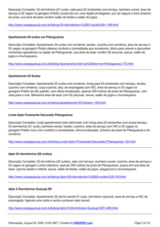 Descrição Completa: 03 dormitórios (01 suíte), sala para 02 ambientes com terraço, banheiro social, área de
serviço e 02 vagas na garagem.Prédio construído em uma região privilegiada, por ser segura e bem próximo
da praia, sua área de lazer contém salão de festas e salão de jogos.

http://www.casasguaruja.com.br/listing-03+dormitorios+%2801+suite%29+-199.html



Apartamento 04 suítes em Pitangueiras

Descrição Completa: Apartamento 04 suítes com armários, lavabo, cozinha com armários, área de serviço e
03 vagas na garagem.Prédio oferece conforto e comodidade aos moradores, ótimo para relaxar e aproveitar
momentos agradáveis na região de Pitangueiras, sua área de lazer contém 02 piscinas, sauna, salão de
jogos e churrasqueira.

http://www.casasguaruja.com.br/listing-Apartamento+04+su%EDtes+em+Pitangueiras-173.html



Apartamento 03 Suites

Descrição Completa: Apartamento 03 suítes com armários, living para 03 ambientes com terraço, lavabo,
cozinha com armários, copa cozinha, dep. de empregada com WC, área de serviço e 03 vagas na
garagem.Prédio de alto padrão, com ótima localização, apenas 300 metros da praia de Pitangueiras, com
vista para o mar. Belíssima área de lazer com 02 piscinas, sauna, salão de jogos e churrasqueira.

http://www.casasguaruja.com.br/listing-Apartamento+03+Suites+-163.html



Lindo Apto Finamente Decorado Pitangueiras

Descrição Completa: Lindo apartamento todo reformado com living para 03 ambientes com amplo terraço,
03 dormitórios (01 suíte), banheiro social, lavabo, cozinha, área de serviço com WC e 02 vagas na
garagem.Prédio novo com conforto e comodidade, ótima localização, próximo da praia de Pitangueiras e do
comércio.

http://www.casasguaruja.com.br/listing-Lindo+Apto+Finamente+Decorado+Pitangueiras-130.html



Apto 03 dormitorios (02 suites)

Descrição Completa: 03 dormitórios (02 suítes), sala com terraço, banheiro social, cozinha, área de serviço e
02 vagas na garagem.Linda cobertura, apenas 300 metros da praia de Pitangueiras, possui em sua área de
lazer: piscina adulta e infantil, sauna, salão de festas, salão de jogos, playground e churrasqueira.

http://www.casasguaruja.com.br/listing-Apto+03+dormitorios+%2802+suites%29-103.html



Apto 2 Dormitorios Guaruja SP

Descrição Completa: Apartamento 02 dorms sendo 01 suite, dormitorio opcional, area de serviço e WC de
empregada. Agende uma visita e venha conhecer este imovel.

http://www.casasguaruja.com.br/listing-Apto+2+Dormitorios+Guaruja+SP+-885.html



Wednesday, August 26, 2009 13:00 GMT / Created by RSS2PDF.com                                   Page 5 of 19
 