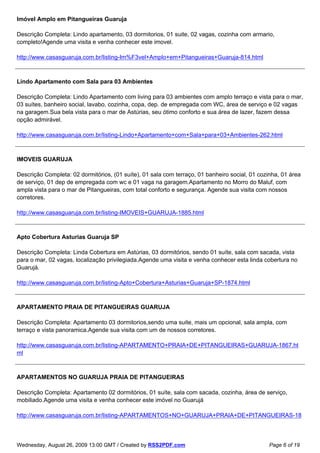 Imóvel Amplo em Pitangueiras Guaruja

Descrição Completa: Lindo apartamento, 03 dormitorios, 01 suite, 02 vagas, cozinha com armario,
completo!Agende uma visita e venha conhecer este imovel.

http://www.casasguaruja.com.br/listing-Im%F3vel+Amplo+em+Pitangueiras+Guaruja-814.html



Lindo Apartamento com Sala para 03 Ambientes

Descrição Completa: Lindo Apartamento com living para 03 ambientes com amplo terraço e vista para o mar,
03 suítes, banheiro social, lavabo, cozinha, copa, dep. de empregada com WC, área de serviço e 02 vagas
na garagem.Sua bela vista para o mar de Astúrias, seu ótimo conforto e sua área de lazer, fazem dessa
opção admirável.

http://www.casasguaruja.com.br/listing-Lindo+Apartamento+com+Sala+para+03+Ambientes-262.html



IMOVEIS GUARUJA

Descrição Completa: 02 dormitórios, (01 suíte), 01 sala com terraço, 01 banheiro social, 01 cozinha, 01 área
de serviço, 01 dep de empregada com wc e 01 vaga na garagem.Apartamento no Morro do Maluf, com
ampla vista para o mar de Pitangueiras, com total conforto e segurança. Agende sua visita com nossos
corretores.

http://www.casasguaruja.com.br/listing-IMOVEIS+GUARUJA-1885.html



Apto Cobertura Asturias Guaruja SP

Descrição Completa: Linda Cobertura em Astúrias, 03 dormitórios, sendo 01 suíte, sala com sacada, vista
para o mar, 02 vagas, localização privilegiada.Agende uma visita e venha conhecer esta linda cobertura no
Guarujá.

http://www.casasguaruja.com.br/listing-Apto+Cobertura+Asturias+Guaruja+SP-1874.html



APARTAMENTO PRAIA DE PITANGUEIRAS GUARUJA

Descrição Completa: Apartamento 03 dormitorios,sendo uma suite, mais um opcional, sala ampla, com
terraço e vista panoramica.Agende sua visita com um de nossos corretores.

http://www.casasguaruja.com.br/listing-APARTAMENTO+PRAIA+DE+PITANGUEIRAS+GUARUJA-1867.ht
ml



APARTAMENTOS NO GUARUJA PRAIA DE PITANGUEIRAS

Descrição Completa: Apartamento 02 dormitórios, 01 suíte, sala com sacada, cozinha, área de serviço,
mobiliado.Agende uma visita e venha conhecer este imóvel no Guarujá

http://www.casasguaruja.com.br/listing-APARTAMENTOS+NO+GUARUJA+PRAIA+DE+PITANGUEIRAS-18



Wednesday, August 26, 2009 13:00 GMT / Created by RSS2PDF.com                                  Page 6 of 19
 