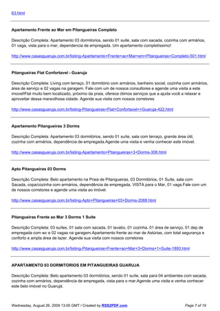 63.html



Apartamento Frente ao Mar em Pitangueiras Completo

Descrição Completa: Apartamento 03 dormitorios, sendo 01 suite, sala com sacada, cozinha com armários,
01 vaga, vista para o mar, dependencia de empregada. Um apartamento completíssimo!

http://www.casasguaruja.com.br/listing-Apartamento+Frente+ao+Mar+em+Pitangueiras+Completo-501.html



Pitangueiras Flat Confortavel - Guaruja

Descrição Completa: Living com terraço, 01 dormitório com armários, banheiro social, cozinha com armários,
área de serviço e 02 vagas na garagem. Fale com um de nossos consultores e agende uma visita a este
imovel!Flat muito bem localizado, próximo da praia, oferece ótimos serviços que a ajuda você a relaxar e
aproveitar dessa maravilhosa cidade. Agende sua visita com nossos corretores

http://www.casasguaruja.com.br/listing-Pitangueiras+Flat+Confortavel++Guaruja-422.html



Apartamento Pitangueiras 3 Dorms

Descrição Completa: Apartamento 03 dormitórios, sendo 01 suíte, sala com terraço, grande área útil,
cozinha com armários, dependência de empregada.Agende uma visita e venha conhecer este imóvel.

http://www.casasguaruja.com.br/listing-Apartamento+Pitangueiras+3+Dorms-308.html



Apto Pitangueiras 03 Dorms

Descrição Completa: Belo apartamento na Praia de Pitangueiras, 03 Dormitórios, 01 Suíte, sala com
Sacada, copa/cozinha com armários, dependência de empregada, VISTA para o Mar, 01 vaga.Fale com um
de nossos corretores e agende uma visita ao imóvel.

http://www.casasguaruja.com.br/listing-Apto+Pitangueiras+03+Dorms-2088.html



Pitangueiras Frente ao Mar 3 Dorms 1 Suite

Descrição Completa: 03 suítes, 01 sala com sacada, 01 lavabo, 01 cozinha, 01 área de serviço, 01 dep de
empregada com wc e 02 vagas na garagem.Apartamento frente ao mar de Astúrias, com total segurança e
conforto e ampla área de lazer. Agende sua visita com nossos corretores

http://www.casasguaruja.com.br/listing-Pitangueiras+Frente+ao+Mar+3+Dorms+1+Suite-1893.html



APARTAMENTO 03 DORMITORIOS EM PITANGUEIRAS GUARUJA

Descrição Completa: Belo apartamento 03 dormitórios, sendo 01 suíte, sala para 04 ambientes com sacada,
cozinha com armários, dependência de empregada, vista para o mar.Agende uma visita e venha conhecer
este belo imóvel no Guarujá.



Wednesday, August 26, 2009 13:00 GMT / Created by RSS2PDF.com                                Page 7 of 19
 