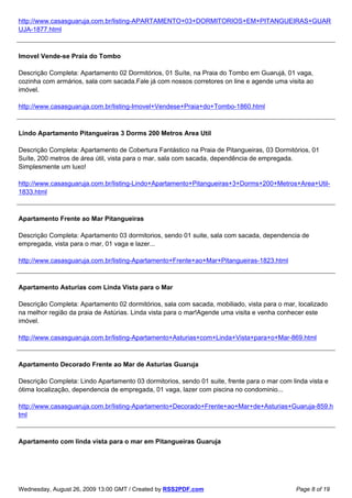 http://www.casasguaruja.com.br/listing-APARTAMENTO+03+DORMITORIOS+EM+PITANGUEIRAS+GUAR
UJA-1877.html



Imovel Vende-se Praia do Tombo

Descrição Completa: Apartamento 02 Dormitórios, 01 Suíte, na Praia do Tombo em Guarujá, 01 vaga,
cozinha com armários, sala com sacada.Fale já com nossos corretores on line e agende uma visita ao
imóvel.

http://www.casasguaruja.com.br/listing-Imovel+Vendese+Praia+do+Tombo-1860.html



Lindo Apartamento Pitangueiras 3 Dorms 200 Metros Area Util

Descrição Completa: Apartamento de Cobertura Fantástico na Praia de Pitangueiras, 03 Dormitórios, 01
Suíte, 200 metros de área útil, vista para o mar, sala com sacada, dependência de empregada.
Simplesmente um luxo!

http://www.casasguaruja.com.br/listing-Lindo+Apartamento+Pitangueiras+3+Dorms+200+Metros+Area+Util-
1833.html



Apartamento Frente ao Mar Pitangueiras

Descrição Completa: Apartamento 03 dormitorios, sendo 01 suite, sala com sacada, dependencia de
empregada, vista para o mar, 01 vaga e lazer...

http://www.casasguaruja.com.br/listing-Apartamento+Frente+ao+Mar+Pitangueiras-1823.html



Apartamento Asturias com Linda Vista para o Mar

Descrição Completa: Apartamento 02 dormitórios, sala com sacada, mobiliado, vista para o mar, localizado
na melhor região da praia de Astúrias. Linda vista para o mar!Agende uma visita e venha conhecer este
imóvel.

http://www.casasguaruja.com.br/listing-Apartamento+Asturias+com+Linda+Vista+para+o+Mar-869.html



Apartamento Decorado Frente ao Mar de Asturias Guaruja

Descrição Completa: Lindo Apartamento 03 dormitorios, sendo 01 suite, frente para o mar com linda vista e
ótima localização, dependencia de empregada, 01 vaga, lazer com piscina no condominio...

http://www.casasguaruja.com.br/listing-Apartamento+Decorado+Frente+ao+Mar+de+Asturias+Guaruja-859.h
tml



Apartamento com linda vista para o mar em Pitangueiras Guaruja




Wednesday, August 26, 2009 13:00 GMT / Created by RSS2PDF.com                                 Page 8 of 19
 